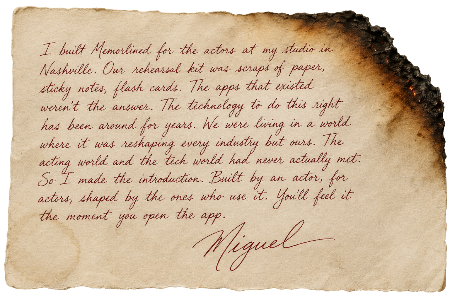 Handwritten note from Miguel: I built Memorlined for the actors at my studio in Nashville. Our rehearsal kit was scraps of paper, sticky notes, flash cards. The apps that existed weren't the answer. The technology to do this right has been around for years. We were living in a world where it was reshaping every industry but ours. The acting world and the tech world had never actually met. So I made the introduction. Built by an actor, for actors, shaped by the ones who use it. You'll feel it the moment you open the app.